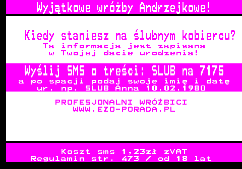 394.6 Wyjtkowe wrby Andrzejkowe! Kiedy staniesz na lubnym kobiercu? Ta informacja jest zapisana w Twojej dacie urodzenia! Wylij SMS o treci: SLUB na 7175 a po spacji podaj swoje imi i dat ur. np. SLUB Anna 10.02.1980 PROFESJONALNI WRӯBICI WWW.EZO-PORADA.PL Koszt sms 1,23z zVAT Regulamin str. 473   od 18 lat