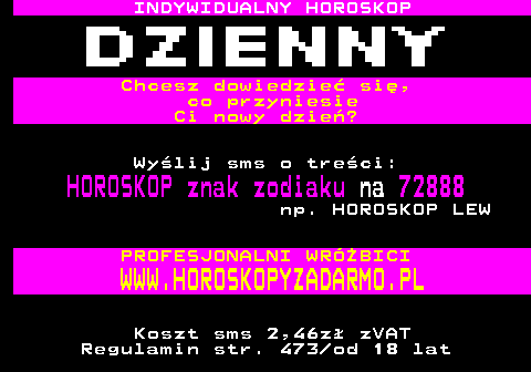 395.1 INDYWIDUALNY HOROSKOP Chcesz dowiedzie si, co przyniesie Ci nowy dzie? Wylij sms o treci: HOROSKOP znak zodiaku na 72888 np. HOROSKOP LEW PROFESJONALNI WRӯBICI WWW.HOROSKOPYZADARMO.PL Koszt sms 2,46z zVAT Regulamin str. 473 od 18 lat