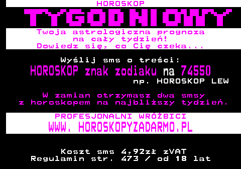 396.1 HOROSKOP Twoja astrologiczna prognoza na cay tydzie! Dowiedz si, co Ci czeka... Wylij sms o treci: HOROSKOP znak zodiaku na 74550 np. HOROSKOP LEW W zamian otrzymasz dwa smsy z horoskopem na najbliszy tydzie. PROFESJONALNI WRӯBICI WWW. HOROSKOPYZADARMO.PL Koszt sms 4,92z zVAT Regulamin str. 473   od 18 lat