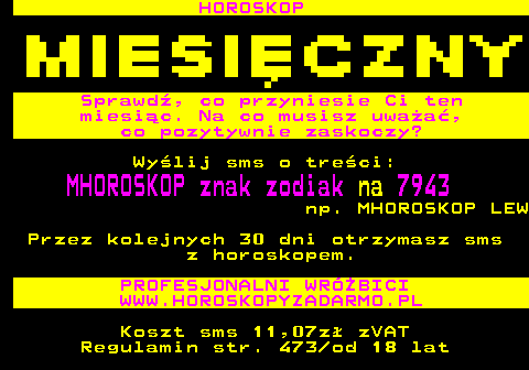 397.1 HOROSKOP Sprawd, co przyniesie Ci ten miesic. Na co musisz uwaa, co pozytywnie zaskoczy? Wylij sms o treci: MHOROSKOP znak zodiak na 7943 np. MHOROSKOP LEW Przez kolejnych 30 dni otrzymasz sms z horoskopem. PROFESJONALNI WRӯBICI WWW.HOROSKOPYZADARMO.PL Koszt sms 11,07z zVAT Regulamin str. 473 od 18 lat