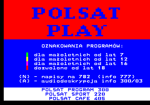 400.2 OZNAKOWANIA PROGRAMW: dla maoletnich od lat 7 dla maoletnich od lat 12 dla maoletnich od lat 16 dozwolone od lat 18 (N) - napisy na 782 (info 777) (A) - audiodeskrypcja info 300 03 POLSAT PROGRAM 300 POLSAT SPORT 220 POLSAT CAFE 405