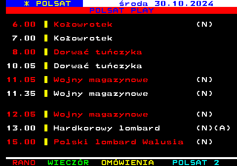 401.1 * POLSAT roda 30.10.2024 POLSAT PLAY 6.00 Koowrotek (N) 7.00 Koowrotek 8.00 Dorwa tuczyka 10.05 Dorwa tuczyka 11.05 Wojny magazynowe (N) 11.35 Wojny magazynowe (N) 12.05 Wojny magazynowe (N) 13.00 Hardkorowy lombard (N)(A) 15.00 Polski lombard Walusia (N)