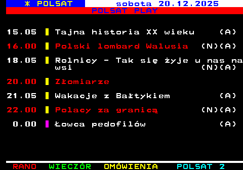 402.2 * POLSAT sobota 20.12.2025 POLSAT PLAY 15.05 Tajna historia XX wieku (A) 16.00 Polski lombard Walusia (N)(A) 18.05 Rolnicy - Tak si� �yje u nas na wsi (N)(A) 20.00 Z�omiarze 21.05 Wakacje z Ba�tykiem (A) 22.00 Polacy za granic� (N)(A) 0.00 �owca pedofil�w (A)