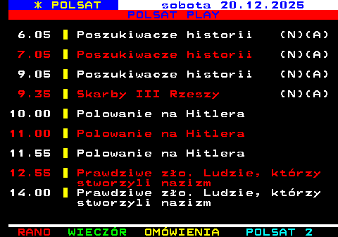403.1 * POLSAT sobota 20.12.2025 POLSAT PLAY 6.05 Poszukiwacze historii (N)(A) 7.05 Poszukiwacze historii (N)(A) 9.05 Poszukiwacze historii (N)(A) 9.35 Skarby III Rzeszy (N)(A) 10.00 Polowanie na Hitlera 11.00 Polowanie na Hitlera 11.55 Polowanie na Hitlera 12.55 Prawdziwe z�o. Ludzie, kt�rzy stworzyli nazizm 14.00 Prawdziwe z�o. Ludzie, kt�rzy stworzyli nazizm