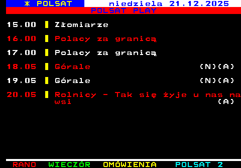403.2 * POLSAT sobota 20.12.2025 POLSAT PLAY 15.05 Tajna historia XX wieku (A) 16.00 Polski lombard Walusia (N)(A) 18.05 Rolnicy - Tak si� �yje u nas na wsi (N)(A) 20.00 Z�omiarze 21.05 Wakacje z Ba�tykiem (A) 22.00 Polacy za granic� (N)(A) 0.00 �owca pedofil�w (A)