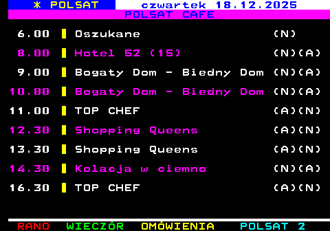 406.1 * POLSAT �roda 17.12.2025 POLSAT CAFE 6.00 Oszukane (N) 8.00 Hotel 52 (14) (N)(A) 9.00 Bogaty Dom - Biedny Dom (N)(A) 10.00 Bogaty Dom - Biedny Dom (N)(A) 11.00 TOP CHEF (A)(N) 12.30 Shopping Queens (N) 14.30 Kolacja w ciemno (N)(A)