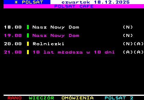 406.2 * POLSAT czwartek 18.12.2025 POLSAT CAFE 18.00 Nasz Nowy Dom (N) 19.00 Nasz Nowy Dom (N) 20.00 Rolniczki (N)(A) 21.00 10 lat m�odsza w 10 dni (A)(A)