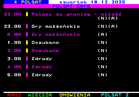 406.3 * POLSAT czwartek 18.12.2025 POLSAT CAFE 22.00 Polacy za granic� - mi�o�� (N)(A) 23.00 Gry ma��e�skie (N)(A) 0.00 Gry ma��e�skie (A) 1.00 Oszukane (N) 2.00 Oszukane (N) 3.00 Zdrady (N) 4.00 Zdrady (N) 5.00 Zdrady (N)