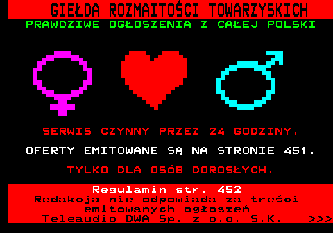 450.1 GIE�DA ROZMAITO�CI TOWARZYSKICH PRAWDZIWE OG�OSZENIA Z CA�EJ POLSKI SERWIS CZYNNY PRZEZ 24 GODZINY. OFERTY EMITOWANE S� NA STRONIE 451. TYLKO DLA OS�B DOROS�YCH. Regulamin str. 452 Redakcja nie odpowiada za tre�ci emitowanych og�osze� Teleaudio DWA Sp. z o.o. S.K.    