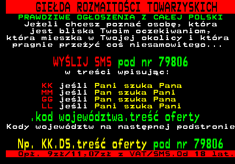 450.2 GIE�DA ROZMAITO�CI TOWARZYSKICH PRAWDZIWE OG�OSZENIA Z CA�EJ POLSKI Je�eli chcesz pozna� osob�, kt�ra jest bliska Twoim oczekiwaniom, kt�ra mieszka w Twojej okolicy i kt�ra pragnie prze�y� co� niesamowitego... WY�LIJ SMS pod nr 79806 w tre�ci wpisuj�c: KK je�li Pani szuka Pana MM je�li Pan szuka Pani GG je�li Pan szuka Pana LL je�li Pani szuka Pani .kod wojew�dztwa.tre�� oferty Kody wojew�dztw na nast�pnej podstronie Np. KK.DS.tre�� oferty pod nr 79806 Op�. 9z� 11,07z� z VAT SMS.Od 18 lat.