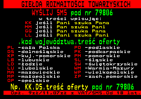 450.3 GIE�DA ROZMAITO�CI TOWARZYSKICH WY�LIJ SMS pod nr 79806 w tre�ci wpisuj�c: KK je�li Pani szuka Pana MM je�li Pan szuka Pani GG je�li Pan szuka Pana LL je�li Pani szuka Pani .kod wojew�dztwa.tre�� oferty PL -ca�a Polska PD -podlaskie DS -dolno�l�skie PK -podkarpackie KP -kuj.-pomorskie PM -pomorskie LB -lubuskie SL -�l�skie LD -�odzie SW -�wi�tokrzyskie LU -lubelskie WM -Warmia-Mazury MA -mazowieckie WP -wielkopolskie MP -ma�opolskie ZP -zach.pomorskie OP -opolskie Np. KK.DS.tre�� oferty pod nr 79806 Op�. 9z� 11,07z� z VAT SMS.Od 18 lat.