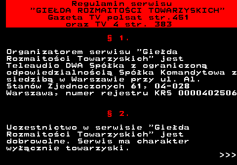452.1 Regulamin serwisu  GIEDA ROZMAITOCI TOWARZYSKICH Gazeta TV polsat str.451 oraz TV 4 str. 383  1. Organizatorem serwisu  Gieda Rozmaitoci Towarzyskich  jest Teleaudio DWA Spka z ograniczon odpowiedzialnoci Spka Komandytowa z siedzib w Warszawie przy ul. Al. Stanw Zjednoczonych 61, 04-028 Warszawa, numer rejestru KRS 0000402506  2. Uczestnictwo w serwisie  Gieda Rozmaitoci Towarzyskich  jest dobrowolne. Serwis ma charakter wycznie towarzyski.    