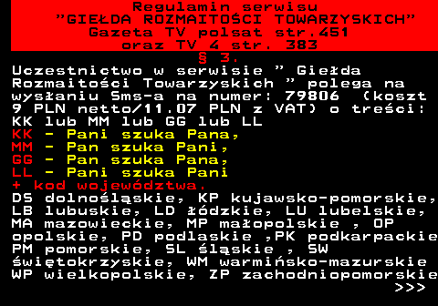 452.2 Regulamin serwisu  GIEDA ROZMAITOCI TOWARZYSKICH Gazeta TV polsat str.451 oraz TV 4 str. 383  3. Uczestnictwo w serwisie   Gieda Rozmaitoci Towarzyskich   polega na wysaniu Sms-a na numer: 79806 (koszt 9 PLN netto 11.07 PLN z VAT) o treci: KK lub MM lub GG lub LL KK - Pani szuka Pana, MM - Pan szuka Pani, GG - Pan szuka Pana, LL - Pani szuka Pani + kod wojewdztwa. DS dolnolskie, KP kujawsko-pomorskie, LB lubuskie, LD dzkie, LU lubelskie, MA mazowieckie, MP maopolskie , OP opolskie, PD podlaskie ,PK podkarpackie PM pomorskie, SL lskie , SW witokrzyskie, WM warmisko-mazurskie WP wielkopolskie, ZP zachodniopomorskie    