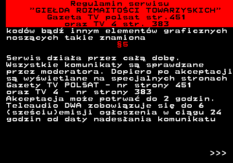 452.4 Regulamin serwisu  GIEDA ROZMAITOCI TOWARZYSKICH Gazeta TV polsat str.451 oraz TV 4 str. 383 kodw bd innym elementw graficznych noszcych takie znamiona 5 Serwis dziaa przez ca dob. Wszystkie komunikaty s sprawdzane przez moderatora. Dopiero po akceptacji s wywietlane na specjalnych stronach Gazety TV POLSAT - nr strony 451 oraz TV 4 - nr strony 383 Akceptacja moe potrwa do 2 godzin. Teleaudio DWA zobowizuje si do 6 (szeciu)emisji ogoszenia w cigu 24 godzin od daty nadesania komunikatu    