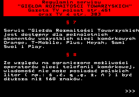 452.6 Regulamin serwisu  GIEDA ROZMAITOCI TOWARZYSKICH Gazeta TV polsat str.451 oraz TV 4 str. 383  7 Serwis  Gieda Rozmaitoci Towarzyskich jest dostpny dla penoletnich abonentw wszystkich sieci komrkowych Orange, T-Mobile, Plus, Heyah, Sami Swoi i Play.  8 Ze wzgldu na ograniczone moliwoci operatorw sieci telefonii komrkowej, wiadomo nie moe posiada polskich liter ( np.:  ,,  ,, ,  ) i by dusza ni 160 znakw.    