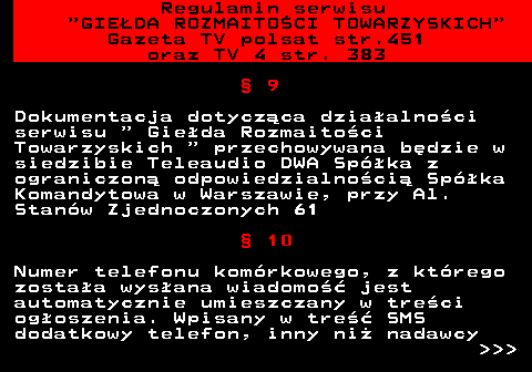 452.7 Regulamin serwisu  GIEDA ROZMAITOCI TOWARZYSKICH Gazeta TV polsat str.451 oraz TV 4 str. 383  9 Dokumentacja dotyczca dziaalnoci serwisu   Gieda Rozmaitoci Towarzyskich   przechowywana bdzie w siedzibie Teleaudio DWA Spka z ograniczon odpowiedzialnoci Spka Komandytowa w Warszawie, przy Al. Stanw Zjednoczonych 61  10 Numer telefonu komrkowego, z ktrego zostaa wysana wiadomo jest automatycznie umieszczany w treci ogoszenia. Wpisany w tre SMS dodatkowy telefon, inny ni nadawcy    