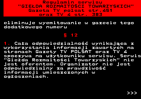 452.8 Regulamin serwisu  GIEDA ROZMAITOCI TOWARZYSKICH Gazeta TV polsat str.451 oraz TV 4 str. 383 eliminuje wyemitowanie w gazecie tego dodatkowego numeru  12 1. Caa odpowiedzialno wynikajca z wykorzystania informacji zawartych na stronach Gazety TV POLSAT oraz TV 4 spoczywa na uytkowniku serwisu. Serwis  Gieda Rozmaitoci Towarzyskich  nie jest oferentem. Organizator nie jest odpowiedzialny za prawdziwo informacji umieszczonych w ogoszeniach.    