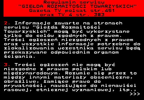 452.9 Regulamin serwisu  GIE�DA ROZMAITO�CI TOWARZYSKICH Gazeta TV polsat str.451 oraz TV 4 str. 383 2. Informacje zawarte na stronach serwisu  Gie�da Rozmaito�ci Towarzyskich  mog� by� wykorzystane tylko do cel�w zgodnych z prawem. Tre�ci og�osze� niezgodnych z prawem oraz wszystkie informacje potrzebne do zlokalizowania uczestnika serwisu b�d� przekazywane odpowiednim organom �cigania. 3. Tre�ci og�osze� nie mog� by� niezgodne z prawem polskim lub mi�dzynarodowym. Rozumie si� przez to mi�dzy innymi materia�y obsceniczne, obra�liwe, �ami�ce prawo do prywatno�ci, nawo�uj�ce do nienawi�ci rasowej, etnicznej wyznaniowej, itp.,    