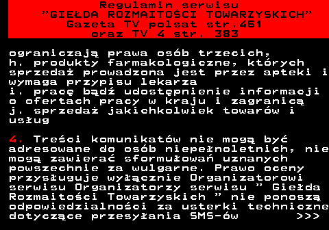 452.11 Regulamin serwisu  GIEDA ROZMAITOCI TOWARZYSKICH Gazeta TV polsat str.451 oraz TV 4 str. 383 ograniczaj prawa osb trzecich, h. produkty farmakologiczne, ktrych sprzeda prowadzona jest przez apteki i wymaga przypisu lekarza i. prac bd udostpnienie informacji o ofertach pracy w kraju i zagranic j. sprzeda jakichkolwiek towarw i usug 4. Treci komunikatw nie mog by adresowane do osb niepenoletnich, nie mog zawiera sformuowa uznanych powszechnie za wulgarne. Prawo oceny przysuguje wycznie Organizatorowi serwisu Organizatorzy serwisu   Gieda Rozmaitoci Towarzyskich   nie ponosz odpowiedzialnoci za usterki techniczne dotyczce przesyania SMS-w    