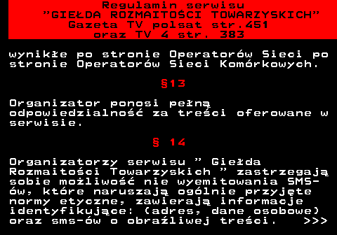452.12 Regulamin serwisu  GIEDA ROZMAITOCI TOWARZYSKICH Gazeta TV polsat str.451 oraz TV 4 str. 383 wynike po stronie Operatorw Sieci po stronie Operatorw Sieci Komrkowych. 13 Organizator ponosi pen odpowiedzialno za treci oferowane w serwisie.  14 Organizatorzy serwisu   Gieda Rozmaitoci Towarzyskich   zastrzegaj sobie moliwo nie wyemitowania SMS- w, ktre naruszaj oglnie przyjte normy etyczne, zawieraj informacje identyfikujce: (adres, dane osobowe) oraz sms-w o obraliwej treci.    