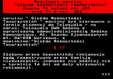 452.14 Regulamin serwisu  GIEDA ROZMAITOCI TOWARZYSKICH Gazeta TV polsat str.451 oraz TV 4 str. 383 serwisu   Gieda Rozmaitoci Towarzyskich   powinny by kierowane w formie pisemnej do Teleaudio - na adres: Teleaudio DWA Spka z ograniczon odpowiedzialnoci Spka Komandytowa, Al. Stanw Zjednoczonych 61, 04-028 Warszawa, z dopiskiem: Gieda Rozmaitoci Towarzyskich  17 Zoone przez Uczestnikw reklamacje bd rozpatrywane przez Komisj niezwocznie, jednake nie pniej ni w terminie 14 dni od daty otrzymania reklamacji.    