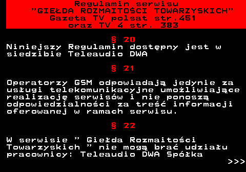 452.16 Regulamin serwisu  GIEDA ROZMAITOCI TOWARZYSKICH Gazeta TV polsat str.451 oraz TV 4 str. 383  20 Niniejszy Regulamin dostpny jest w siedzibie Teleaudio DWA  21 Operatorzy GSM odpowiadaj jedynie za usugi telekomunikacyjne umoliwiajce realizacj serwisw i nie ponosz odpowiedzialnoci za tre informacji oferowanej w ramach serwisu.  22 W serwisie   Gieda Rozmaitoci Towarzyskich   nie mog bra udziau pracownicy: Teleaudio DWA Spka    