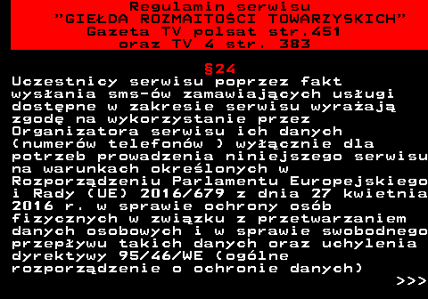 452.18 Regulamin serwisu  GIEDA ROZMAITOCI TOWARZYSKICH Gazeta TV polsat str.451 oraz TV 4 str. 383 24 Uczestnicy serwisu poprzez fakt wysania sms-w zamawiajcych usugi dostpne w zakresie serwisu wyraaj zgod na wykorzystanie przez Organizatora serwisu ich danych (numerw telefonw ) wycznie dla potrzeb prowadzenia niniejszego serwisu na warunkach okrelonych w Rozporzdzeniu Parlamentu Europejskiego i Rady (UE) 2016 679 z dnia 27 kwietnia 2016 r. w sprawie ochrony osb fizycznych w zwizku z przetwarzaniem danych osobowych i w sprawie swobodnego przepywu takich danych oraz uchylenia dyrektywy 95 46 WE (oglne rozporzdzenie o ochronie danych)    