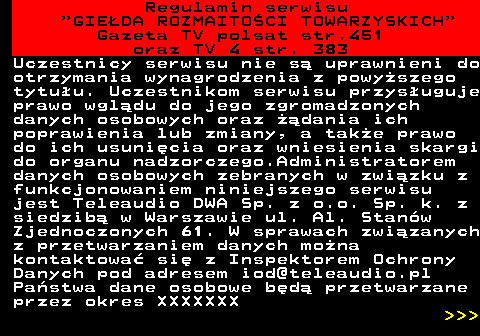452.19 Regulamin serwisu  GIEDA ROZMAITOCI TOWARZYSKICH Gazeta TV polsat str.451 oraz TV 4 str. 383 Uczestnicy serwisu nie s uprawnieni do otrzymania wynagrodzenia z powyszego tytuu. Uczestnikom serwisu przysuguje prawo wgldu do jego zgromadzonych danych osobowych oraz dania ich poprawienia lub zmiany, a take prawo do ich usunicia oraz wniesienia skargi do organu nadzorczego.Administratorem danych osobowych zebranych w zwizku z funkcjonowaniem niniejszego serwisu jest Teleaudio DWA Sp. z o.o. Sp. k. z siedzib w Warszawie ul. Al. Stanw Zjednoczonych 61. W sprawach zwizanych z przetwarzaniem danych mona kontaktowa si z Inspektorem Ochrony Danych pod adresem iod@teleaudio.pl Pastwa dane osobowe bd przetwarzane przez okres XXXXXXX    