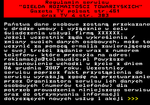 452.20 Regulamin serwisu  GIEDA ROZMAITOCI TOWARZYSKICH Gazeta TV polsat str.451 oraz TV 4 str. 383 Pastwa dane osobowe zostan przekazane w drodze umowy i wycznie w celu wiadczenia usugi firm XXXXXX. Jeeli uczestnik da wykrelenia  zmiany swoich danych osobowych, moe to uczyni za pomoc e-maila zawierajcego w swej treci danie wraz z numerem telefonu, ktre przesya na adres: reklamacje@teleaudio.pl Powysze postanowienie wchodzi w ycie z dniem 06 grudnia 2007 roku. Uczestnicy serwisu poprzez fakt przystpienia do serwisu wyraaj zgod na przetwarzanie przez Organizatora serwisu ich danych osobowych (numerw telefonw) dla potrzeb prowadzenia niniejszego serwisu oraz do otrzymywania informacji dotyczcych nowych usug i akcji    