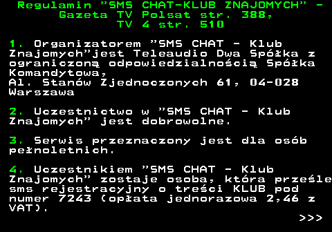 461.1 Regulamin  SMS CHAT-KLUB ZNAJOMYCH  - Gazeta TV Polsat str. 388, TV 4 str. 510 1. Organizatorem  SMS CHAT - Klub Znajomych jest Teleaudio Dwa Spka z ograniczon odpowiedzialnoci Spka Komandytowa, Al. Stanw Zjednoczonych 61, 04-028 Warszawa 2. Uczestnictwo w  SMS CHAT - Klub Znajomych  jest dobrowolne. 3. Serwis przeznaczony jest dla osb penoletnich. 4. Uczestnikiem  SMS CHAT - Klub Znajomych  zostaje osoba, ktra przele sms rejestracyjny o treci KLUB pod numer 7243 (opata jednorazowa 2,46 z VAT).    
