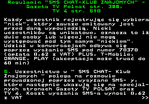 461.2 Regulamin  SMS CHAT-KLUB ZNAJOMYCH  - Gazeta TV Polsat str. 388, TV 4 str. 510 Ka�dy uczestnik rejestruj�c si� wybiera  nick , kt�ry zawsze emitowany jest przed dan� wypowiedzi�. Nicki uczestnik�w s� unikatowe, oznacza to i� dwie osoby lub wi�cej nie mog� wyst�powa� pod tym samym  nickiem . Udzia� w konwersacjach odbywa si� poprzez wys�anie SMS pod numer 70370 (op�ata 0,62 z VAT) PLUS, T-Mobile, ORANGE, PLAY (akceptacja mo�e trwa� do 60 min) 5. Uczestnictwo w   SMS CHAT- Klub Znajomych   polega na rozmowie prowadzonej poprzez wysy�ane SMS- y, kt�re nast�pnie ukazuj� si� na specjal- nych stronach Gazety TV POLSAT oraz TV 4. Koszt wys�ania SMS-a wynosi 0,62 z VAT   