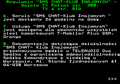461.3 Regulamin  SMS CHAT-KLUB ZNAJOMYCH  - Gazeta TV Polsat str. 388, TV 4 str. 510 6. Serwis  SMS CHAT-Klub Znajomych  jest dost�pny 24 godziny na dob�. 7. Us�uga  SMS CHAT-Klub Znajomych jest dost�pna dla abonent�w wszystkich sieci kom�rkowych T-Mobile  Plus GSM, Orange 8. Dokumentacja dotycz�ca dzia�alno�ci  SMS CHAT- Klub Znajomych przechowywana b�dzie w TELEAUDIO Dwa Sp�ka z ograniczon� odpowiedzialno�ci� Sp�ka Komandytowa z siedzib� w Warszawie, Al. Stan�w Zjednoczonych 61 04-028 Warszawa    