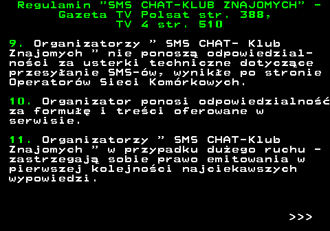 461.4 Regulamin  SMS CHAT-KLUB ZNAJOMYCH  - Gazeta TV Polsat str. 388, TV 4 str. 510 9. Organizatorzy   SMS CHAT- Klub Znajomych   nie ponosz� odpowiedzial- no�ci za usterki techniczne dotycz�ce przesy�anie SMS-�w, wynik�e po stronie Operator�w Sieci Kom�rkowych. 10. Organizator ponosi odpowiedzialno�� za formu�� i tre�ci oferowane w serwisie. 11. Organizatorzy   SMS CHAT-Klub Znajomych   w przypadku du�ego ruchu - zastrzegaj� sobie prawo emitowania w pierwszej kolejno�ci najciekawszych wypowiedzi.    