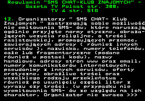 461.5 Regulamin  SMS CHAT-KLUB ZNAJOMYCH  - Gazeta TV Polsat str. 388, TV 4 str. 510 12. Organizatorzy   SMS CHAT- Klub Znajomych   zastrzegaj� sobie mo�liwo�� nie emitowania SMS- �w, kt�re naruszaj� og�lnie przyj�te normy etyczne, obra�a- j�cych uczucia religijne, o tre�ci rasistowskiej, propaguj�cych przemoc, zawieraj�cych adresy ( r�wnie� innych serwis�w ), nazwiska, numery telefon�w, ca�e lub fragmentaryczne (podane r�wnie� w postaci kodu), nazwy handlowe, adresy stron www oraz email, numery komunikator�w internetowych, pseudonimy z innych serwis�w, oferty erotyczne, obra�liwe tre�ci oraz wszelkiego rodzaju przekle�stwa , r�wnie� po usuni�ciu cz�ci liter z wyrazu czy tre�ci. (w przypadku nie wyemitowania SMS- �w ze wzgl�du na ich charakter, Organizator nie zwraca    