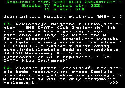 461.6 Regulamin  SMS CHAT-KLUB ZNAJOMYCH  - Gazeta TV Polsat str. 388, TV 4 str. 510 Uczestnikowi koszt�w wys�ania SMS- a.) 13. Reklamacje zwi�zane z funkcjonowa- niem   SMS CHAT- Klub Znajomych  jak r�wnie� wszelkie sugestie, uwagi i za�alenia powinny by� kierowane w formie pisemnej, w przeciwnym wypadku nie b�d� one uwzgl�dniane - na adres : TELEAUDIO Dwa Sp�ka z ograniczon� odpowiedzialno�ci� Sp�ka Komandytowa, 04-028 Warszawa, Al. Stan�w Zjednoczonych 61 z dopiskiem:   SMS CHAT- Klub Znajomych 14. Z�o�one przez Uczestnik�w reklama- cje b�d� rozpatrywane przez Komisj� niezw�ocznie, jednak�e nie p�niej ni� w terminie 14 dni od daty otrzymania reklamacji.    