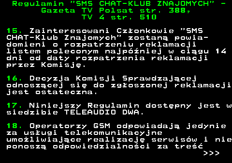 461.7 Regulamin  SMS CHAT-KLUB ZNAJOMYCH  - Gazeta TV Polsat str. 388, TV 4 str. 510 15. Zainteresowani Cz�onkowie  SMS CHAT-Klub Znajomych  zostan� powia- domieni o rozpatrzeniu reklamacji listem poleconym najp�niej w ci�gu 14 dni od daty rozpatrzenia reklamacji przez Komisj�. 16. Decyzja Komisji Sprawdzaj�cej odnosz�cej si� do zg�oszonej reklamacji jest ostateczna. 17. Niniejszy Regulamin dost�pny jest w siedzibie TELEAUDIO DWA. 18. Operatorzy GSM odpowiadaj� jedynie za us�ugi telekomunikacyjne umo�liwiaj�ce realizacj� serwis�w i nie ponosz� odpowiedzialno�ci za tre��    