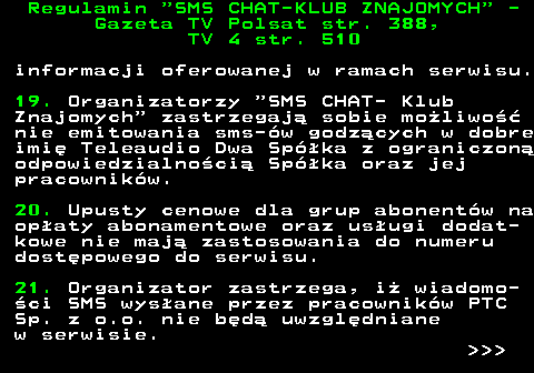 461.8 Regulamin  SMS CHAT-KLUB ZNAJOMYCH  - Gazeta TV Polsat str. 388, TV 4 str. 510 informacji oferowanej w ramach serwisu. 19. Organizatorzy  SMS CHAT- Klub Znajomych  zastrzegaj� sobie mo�liwo�� nie emitowania sms-�w godz�cych w dobre imi� Teleaudio Dwa Sp�ka z ograniczon� odpowiedzialno�ci� Sp�ka oraz jej pracownik�w. 20. Upusty cenowe dla grup abonent�w na op�aty abonamentowe oraz us�ugi dodat- kowe nie maj� zastosowania do numeru dost�powego do serwisu. 21. Organizator zastrzega, i� wiadomo- �ci SMS wys�ane przez pracownik�w PTC Sp. z o.o. nie b�d� uwzgl�dniane w serwisie.    