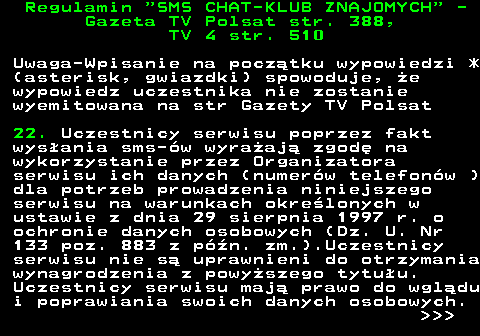 461.9 Regulamin  SMS CHAT-KLUB ZNAJOMYCH  - Gazeta TV Polsat str. 388, TV 4 str. 510 Uwaga-Wpisanie na pocz�tku wypowiedzi * (asterisk, gwiazdki) spowoduje, �e wypowiedz uczestnika nie zostanie wyemitowana na str Gazety TV Polsat 22. Uczestnicy serwisu poprzez fakt wys�ania sms-�w wyra�aj� zgod� na wykorzystanie przez Organizatora serwisu ich danych (numer�w telefon�w ) dla potrzeb prowadzenia niniejszego serwisu na warunkach okre�lonych w ustawie z dnia 29 sierpnia 1997 r. o ochronie danych osobowych (Dz. U. Nr 133 poz. 883 z p�n. zm.).Uczestnicy serwisu nie s� uprawnieni do otrzymania wynagrodzenia z powy�szego tytu�u. Uczestnicy serwisu maj� prawo do wgl�du i poprawiania swoich danych osobowych.    