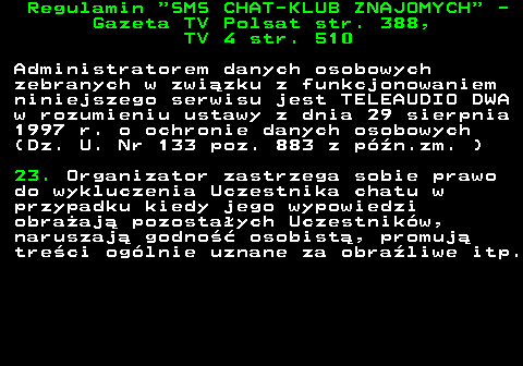 461.10 Regulamin  SMS CHAT-KLUB ZNAJOMYCH  - Gazeta TV Polsat str. 388, TV 4 str. 510 Administratorem danych osobowych zebranych w zwi�zku z funkcjonowaniem niniejszego serwisu jest TELEAUDIO DWA w rozumieniu ustawy z dnia 29 sierpnia 1997 r. o ochronie danych osobowych (Dz. U. Nr 133 poz. 883 z p�n.zm. ) 23. Organizator zastrzega sobie prawo do wykluczenia Uczestnika chatu w przypadku kiedy jego wypowiedzi obra�aj� pozosta�ych Uczestnik�w, naruszaj� godno�� osobist�, promuj� tre�ci og�lnie uznane za obra�liwe itp.