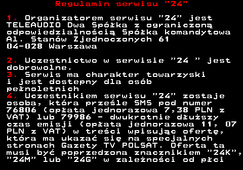 464.1 Regulamin serwisu  24 1. Organizatorem serwisu  24  jest TELEAUDIO Dwa Sp�ka z ograniczon� odpowiedzialno�ci� Sp�ka komandytowa Al. Stan�w Zjednoczonych 61 04-028 Warszawa 2. Uczestnictwo w serwisie  24   jest dobrowolne. 3. Serwis ma charakter towarzyski i jest dostepny dla os�b pe�noletnich 4. Uczestnikiem serwisu  24  zostaje osoba, kt�ra prze�le SMS pod numer 76806 (op�ata jednorazowa 7,38 PLN z VAT) lub 79986 - dwukrotnie d�u�szy czas emisji (op�ata jednorazowa 11, 07 PLN z VAT) w tre�ci wpisuj�c ofert�, kt�ra ma ukaza� si� na specjalnych stronach Gazety TV POLSAT. Oferta ta musi by� poprzedzona znacznikiem  24K ,  24M  lub  24G  w zale�no�ci od p�ci