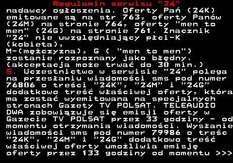 464.2 Regulamin serwisu  24 nadawcy og�oszenia. Oferty Pa� (24K) emitowane s� na str 763, oferty Pan�w (24M) na stronie 764, oferty  men to men  (24G) na stronie 761. Znacznik  24  nie uwzgl�dniaj�cy p�ci-K (kobieta), M-(m�czyzna), G (  men to men ) zostanie rozpoznany jako b��dny. (akceptacja mo�e trwa� do 30 min.) 5. Uczestnictwo w serwisie  24  polega na przes�aniu wiadomo�ci sms pod numer 76806 o tre�ci  24K ,  24M  i  24G dodatkowo tre�� w�a�ciwej oferty, kt�ra ma zosta� wyemitowana na specjalnych stronach Gazety TV POLSAT. TELEAUDIO DWA zobowi�zuje si� emisji oferty w Gazecie TV POLSAT przez 33 godziny - od momentu otrzymania wiadomo�ci. Wys�anie wiadomo�ci sms pod numer 79986 o tre�c  24K ,  24M  i  24G  dodatkowo tre�� w�a�ciwej oferty umo�liwia emisj� oferty przez 133 godziny od momentu    