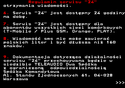 464.3 Regulamin serwisu  24 otrzymania wiadomo�ci. 6. Serwis  24  jest dost�pny 24 godziny na dob�. 7. Serwis  24  jest dost�pny dla abonent�w wszystkich sieci kom�rkowych (T-Mobile   Plus GSM, Orange, PLAY). 8. Wiadomo�� sms nie mo�e zawiera� polskich liter i by� d�u�sza ni� 160 znak�w. 9. Dokumentacja dotycz�ca dzia�alno�ci serwisu  24  przechowywana b�dzie w siedzibie TELEAUDIO Dwa Sp�ka z ograniczon� odpowiedzialno�ci� Sp�ka Komandytowa Al. Stan�w Zjednoczonych 61, 04-028 Warszawa    