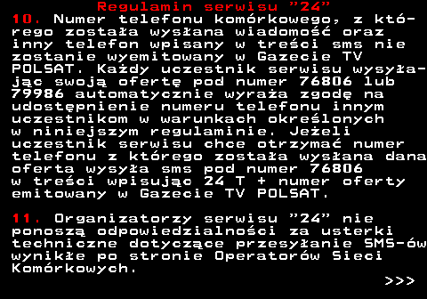 464.4 Regulamin serwisu  24 10. Numer telefonu kom�rkowego, z kt�- rego zosta�a wys�ana wiadomo�� oraz inny telefon wpisany w tre�ci sms nie zostanie wyemitowany w Gazecie TV POLSAT. Ka�dy uczestnik serwisu wysy�a- j�c swoj� ofert� pod numer 76806 lub 79986 automatycznie wyra�a zgod� na udost�pnienie numeru telefonu innym uczestnikom w warunkach okre�lonych w niniejszym regulaminie. Je�eli uczestnik serwisu chce otrzyma� numer telefonu z kt�rego zosta�a wys�ana dana oferta wysy�a sms pod numer 76806 w tre�ci wpisuj�c 24 T + numer oferty emitowany w Gazecie TV POLSAT. 11. Organizatorzy serwisu  24  nie ponosz� odpowiedzialno�ci za usterki techniczne dotycz�ce przesy�anie SMS-�w wynik�e po stronie Operator�w Sieci Kom�rkowych.    