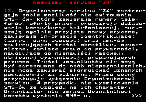 464.5 Regulamin serwisu  24 12. Organizatorzy serwisu  24  zastrze- gaj� sobie mo�liwo�� nie emitowania SMS- �w, kt�re zawieraj� numery tele- fon�w, oferty pracy, propozycje do�ado- wania konta karty telefonicznej, naru- szaj� og�lnie przyj�te normy etyczne, zawieraj� informacje identyfikuj�ce: (adres, dane osobowe) oraz sms-�w zawieraj�cych tre�ci obra�liwe, obsce- niczne, �ami�ce prawo do prywatno�ci, nawo�uj�ce do nienawi�ci rasowej, etnicznej wyznaniowej, propaguj�cych przemoc. Tre�ci komunikat�w nie mog� by� adresowane do os�b niepe�noletnich, nie mog� zawiera� sformu�owa� uznanych powszechnie za wulgarne. Prawo oceny przys�uguje wy��cznie Organizatorowi serwisu. W przypadku nie wyemitowania SMS-�w ze wzgl�du na ich charakter, Organizator nie zwraca Uczestnikowi koszt�w wys�ania SMS- a.    