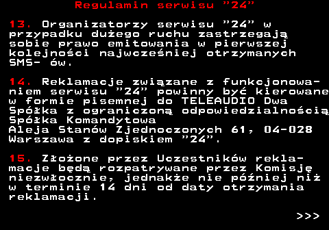464.6 Regulamin serwisu  24 13. Organizatorzy serwisu  24  w przypadku du�ego ruchu zastrzegaj� sobie prawo emitowania w pierwszej kolejno�ci najwcze�niej otrzymanych SMS- �w. 14. Reklamacje zwi�zane z funkcjonowa- niem serwisu  24  powinny by� kierowane w formie pisemnej do TELEAUDIO Dwa Sp�ka z ograniczon� odpowiedzialno�ci� Sp�ka Komandytowa Aleja Stan�w Zjednoczonych 61, 04-028 Warszawa z dopiskiem  24 . 15. Z�o�one przez Uczestnik�w rekla- macje b�d� rozpatrywane przez Komisj� niezw�ocznie, jednak�e nie p�niej ni� w terminie 14 dni od daty otrzymania reklamacji.    