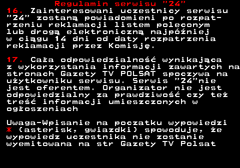464.7 Regulamin serwisu  24 16. Zainteresowani uczestnicy serwisu  24  zostan� powiadomieni po rozpat- rzeniu reklamacji listem poleconym lub drog� elektroniczn� najp�niej w ci�gu 14 dni od daty rozpatrzenia reklamacji przez Komisj�. 17. Ca�a odpowiedzialno�� wynikaj�ca z wykorzystania informacji zawartych na stronach Gazety TV POLSAT spoczywa na u�ytkowniku serwisu. Serwis  24 nie jest oferentem. Organizator nie jest odpowiedzialny za prawdziwo�� czy te� tre�� informacji umieszczonych w og�oszeniach Uwaga-Wpisanie na poczatku wypowiedzi * (asterisk, gwiazdki) spowoduje, �e wypowiedz uczestnika nie zostanie wyemitowana na str Gazety TV Polsat