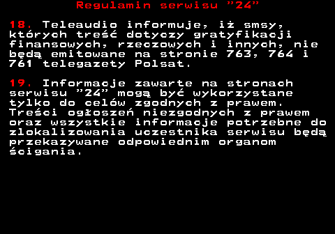 464.8 Regulamin serwisu  24 18. Teleaudio informuje, i� smsy, kt�rych tre�� dotyczy gratyfikacji finansowych, rzeczowych i innych, nie b�d� emitowane na stronie 763, 764 i 761 telegazety Polsat. 19. Informacje zawarte na stronach serwisu  24  mog� by� wykorzystane tylko do cel�w zgodnych z prawem. Tre�ci og�osze� niezgodnych z prawem oraz wszystkie informacje potrzebne do zlokalizowania uczestnika serwisu b�d� przekazywane odpowiednim organom �cigania.