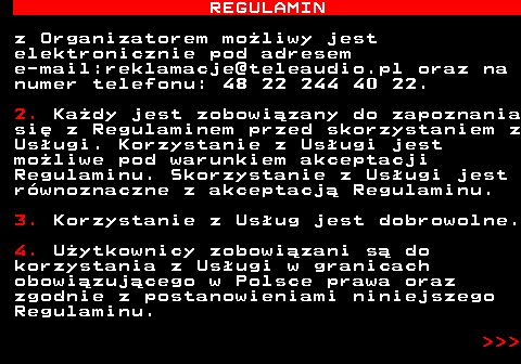 466.2 REGULAMIN z Organizatorem mo�liwy jest elektronicznie pod adresem e-mail:reklamacje@teleaudio.pl oraz na numer telefonu: 48 22 244 40 22. 2. Ka�dy jest zobowi�zany do zapoznania si� z Regulaminem przed skorzystaniem z Us�ugi. Korzystanie z Us�ugi jest mo�liwe pod warunkiem akceptacji Regulaminu. Skorzystanie z Us�ugi jest r�wnoznaczne z akceptacj� Regulaminu. 3. Korzystanie z Us�ug jest dobrowolne. 4. U�ytkownicy zobowi�zani s� do korzystania z Us�ugi w granicach obowi�zuj�cego w Polsce prawa oraz zgodnie z postanowieniami niniejszego Regulaminu.    