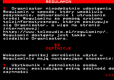 466.3 REGULAMIN 5. Organizator nieodp�atnie udost�pnia Regulamin w spos�b, kt�ry umo�liwia pozyskanie, odtwarzanie i utrwalanie tre�ci Regulaminu za pomoc� systemu teleinformatycznego, kt�rym pos�uguje si� Organizator, a wi�c na stronie internetowej: https:  www.teleaudio.pl regulaminy . Regulamin dost�pny jest tak�e w siedzibie Organizatora. �2 DEFINICJE Wskazane poni�ej okre�lenia u�yte w Regulaminie maj� nast�puj�ce znaczenie: 1. U�ytkownik - pe�noletnia osoba fizyczna, posiadaj�ca pe�n� zdolno�� do czynno�ci    