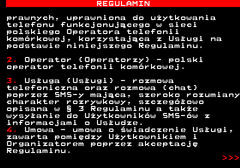 466.4 REGULAMIN prawnych, uprawniona do u�ytkowania telefonu funkcjonuj�cego w sieci polskiego Operatora telefonii kom�rkowej, korzystaj�ca z Us�ugi na podstawie niniejszego Regulaminu. 2. Operator (Operatorzy) - polski operator telefonii kom�rkowej. 3. Us�uga (Us�ugi) - rozmowa telefoniczna oraz rozmowa (chat) poprzez SMS-y maj�ca, szeroko rozumiany charakter rozrywkowy, szczeg�owo opisana w � 3 Regulaminu a tak�e wysy�anie do U�ytkownik�w SMS-�w z informacjami o Us�udze. 4. Umowa - umowa o �wiadczenie Us�ugi, zawarta pomi�dzy U�ytkownikiem i Organizatorem poprzez akceptacj� Regulaminu.    